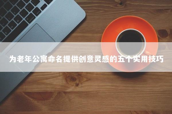 为老年公寓命名提供创意灵感的五个实用技巧 为老年公寓命名提供创意灵感的五个实用技巧