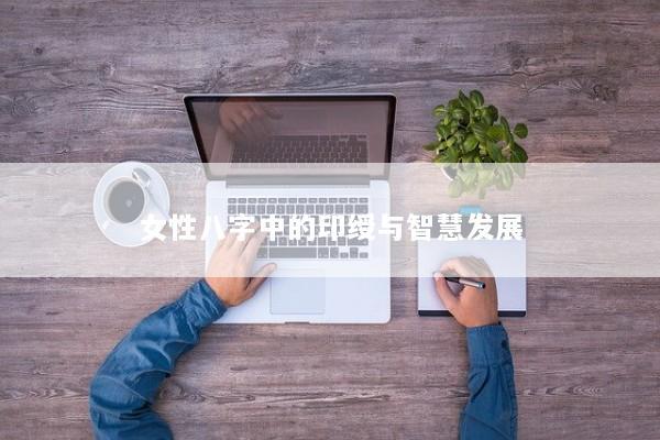 女性八字中的印绶与智慧发展 女性八字中的印绶与智慧发展