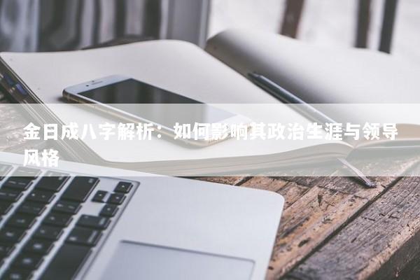 金日成八字解析:如何影响其政治生涯与领导风格 金日成八字解析:如何影响其政治生涯与领导风格