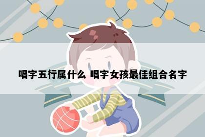 唱字五行属什么 唱字女孩最佳组合名字