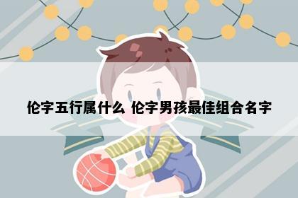 伦字五行属什么 伦字男孩最佳组合名字