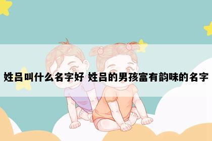 姓吕叫什么名字好 姓吕的男孩富有韵味的名字