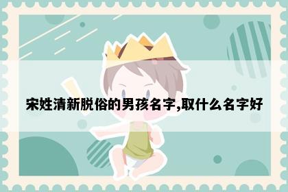 宋姓清新脱俗的男孩名字,取什么名字好