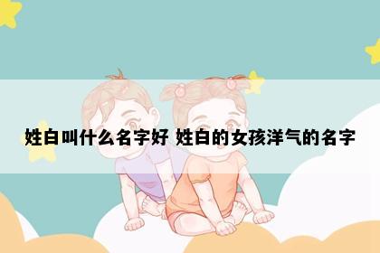 姓白叫什么名字好 姓白的女孩洋气的名字