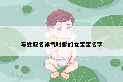 车姓取名洋气时髦的女宝宝名字