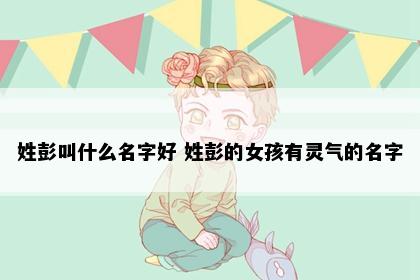 姓彭叫什么名字好 姓彭的女孩有灵气的名字