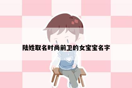 陆姓取名时尚前卫的女宝宝名字