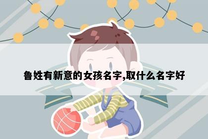 鲁姓有新意的女孩名字,取什么名字好