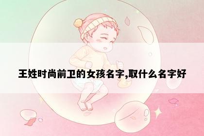 王姓时尚前卫的女孩名字,取什么名字好