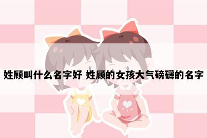 姓顾叫什么名字好 姓顾的女孩大气磅礴的名字