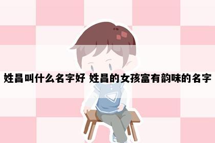 姓昌叫什么名字好 姓昌的女孩富有韵味的名字
