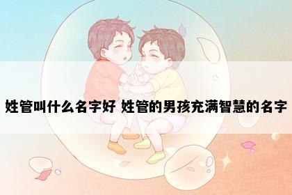 姓管叫什么名字好 姓管的男孩充满智慧的名字
