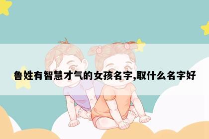 鲁姓有智慧才气的女孩名字,取什么名字好