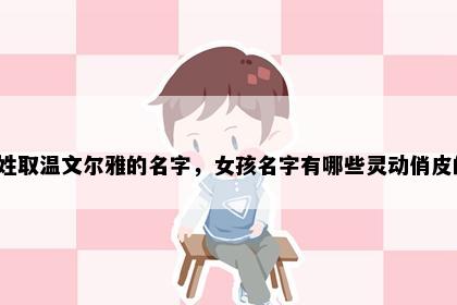 史姓取温文尔雅的名字，女孩名字有哪些灵动俏皮的？