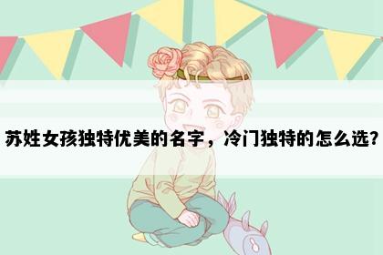 苏姓女孩独特优美的名字，冷门独特的怎么选？