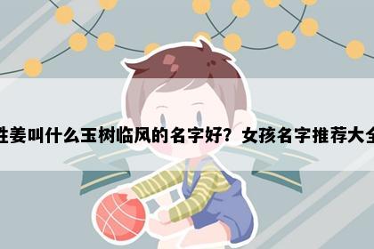姓姜叫什么玉树临风的名字好？女孩名字推荐大全