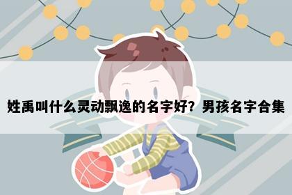 姓禹叫什么灵动飘逸的名字好？男孩名字合集
