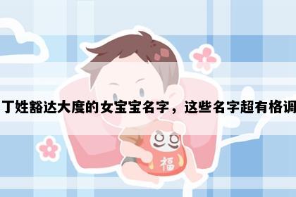 丁姓豁达大度的女宝宝名字，这些名字超有格调