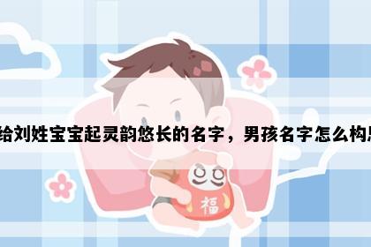 想给刘姓宝宝起灵韵悠长的名字，男孩名字怎么构思？