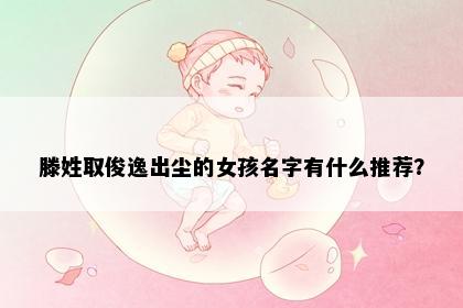 滕姓取俊逸出尘的女孩名字有什么推荐？