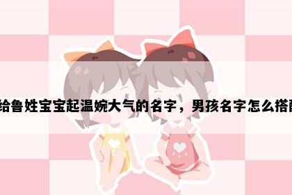 想给鲁姓宝宝起温婉大气的名字，男孩名字怎么搭配？