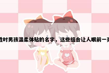 姓时男孩温柔体贴的名字，这些组合让人眼前一亮