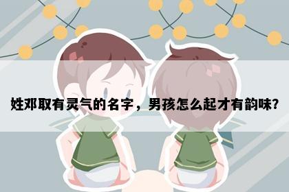 姓邓取有灵气的名字，男孩怎么起才有韵味？